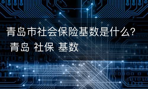 青岛市社会保险基数是什么？ 青岛 社保 基数