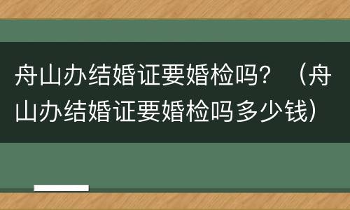 舟山办结婚证要婚检吗？（舟山办结婚证要婚检吗多少钱）