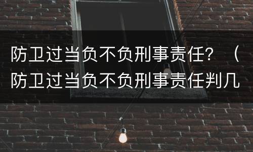 防卫过当负不负刑事责任？（防卫过当负不负刑事责任判几年）