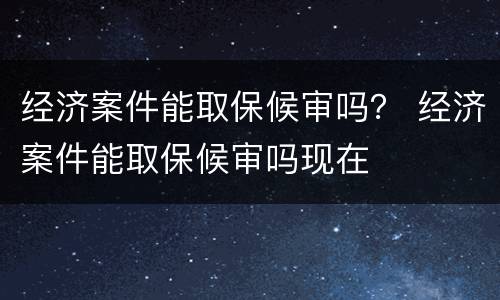 经济案件能取保候审吗？ 经济案件能取保候审吗现在