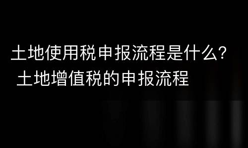 土地使用税申报流程是什么？ 土地增值税的申报流程