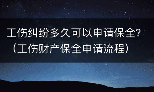 工伤纠纷多久可以申请保全？（工伤财产保全申请流程）