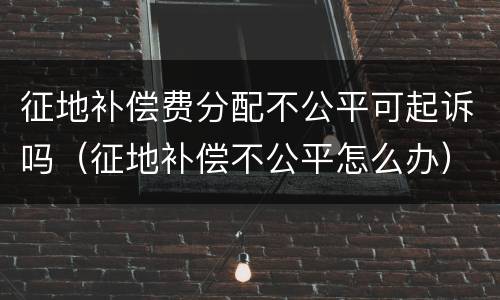 征地补偿费分配不公平可起诉吗（征地补偿不公平怎么办）