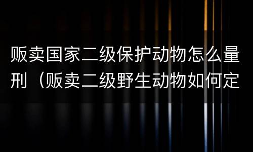 贩卖国家二级保护动物怎么量刑（贩卖二级野生动物如何定罪）