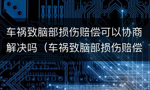 车祸致脑部损伤赔偿可以协商解决吗（车祸致脑部损伤赔偿可以协商解决吗多少钱）