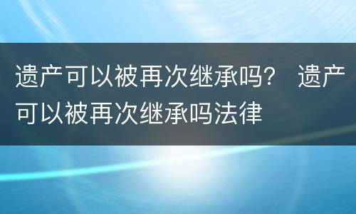 遗产可以被再次继承吗？ 遗产可以被再次继承吗法律