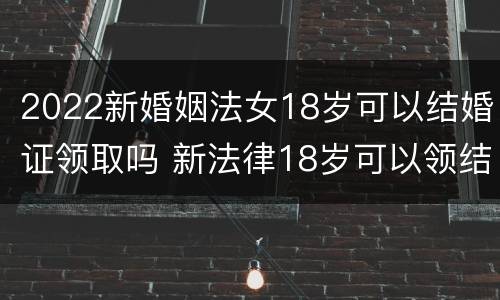 2022新婚姻法女18岁可以结婚证领取吗 新法律18岁可以领结婚证吗