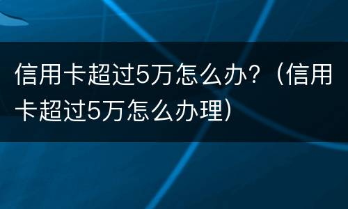 信用卡超过5万怎么办?（信用卡超过5万怎么办理）