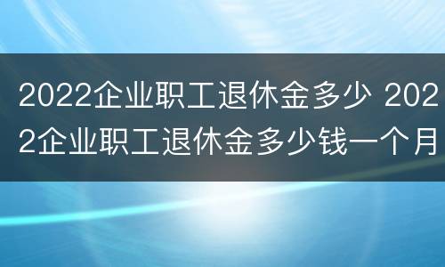 2022企业职工退休金多少 2022企业职工退休金多少钱一个月