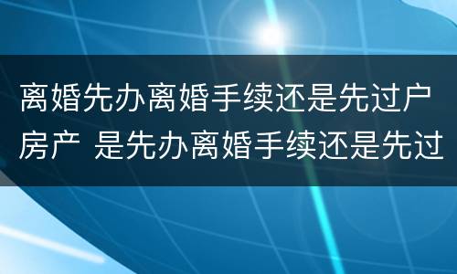 离婚先办离婚手续还是先过户房产 是先办离婚手续还是先过户房产