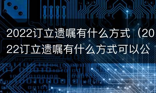 2022订立遗嘱有什么方式（2022订立遗嘱有什么方式可以公证）