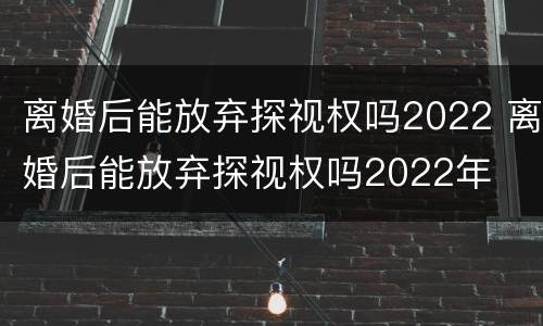 离婚后能放弃探视权吗2022 离婚后能放弃探视权吗2022年