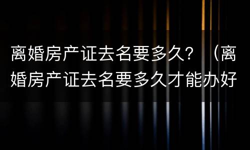 离婚房产证去名要多久？（离婚房产证去名要多久才能办好）