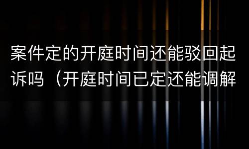 案件定的开庭时间还能驳回起诉吗（开庭时间已定还能调解吗）