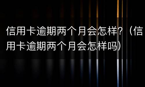 信用卡逾期两个月会怎样?（信用卡逾期两个月会怎样吗）