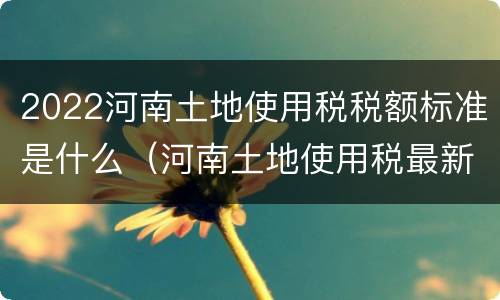 2022河南土地使用税税额标准是什么（河南土地使用税最新消息2020征收标准）