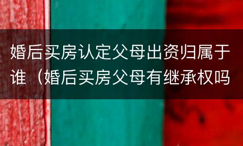 婚后买房认定父母出资归属于谁（婚后买房父母有继承权吗）