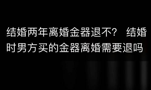 结婚两年离婚金器退不？ 结婚时男方买的金器离婚需要退吗