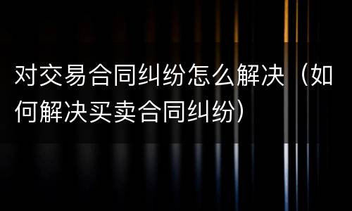 对交易合同纠纷怎么解决（如何解决买卖合同纠纷）