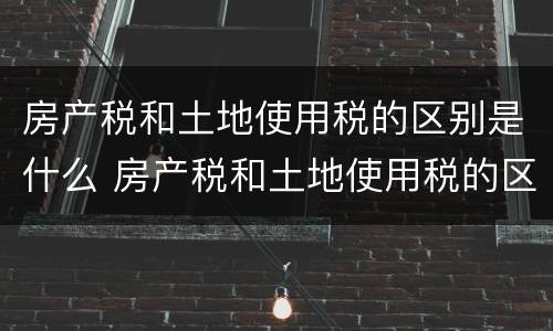 房产税和土地使用税的区别是什么 房产税和土地使用税的区别是什么意思