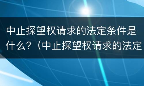 中止探望权请求的法定条件是什么?（中止探望权请求的法定条件是什么意思）