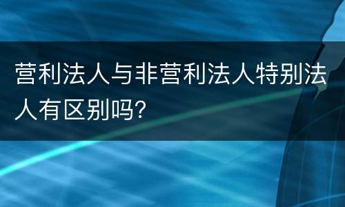 营利法人与非营利法人特别法人有区别吗？