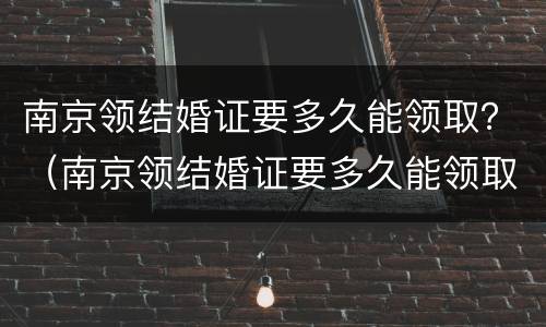 南京领结婚证要多久能领取？（南京领结婚证要多久能领取到）