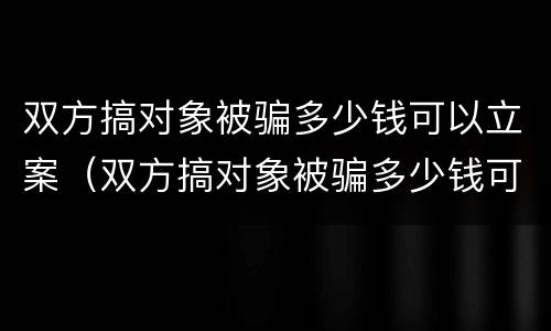 双方搞对象被骗多少钱可以立案（双方搞对象被骗多少钱可以立案侦查）