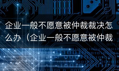 企业一般不愿意被仲裁裁决怎么办（企业一般不愿意被仲裁裁决怎么办呀）