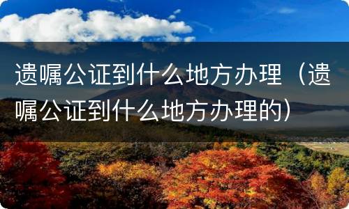 遗嘱公证到什么地方办理（遗嘱公证到什么地方办理的）