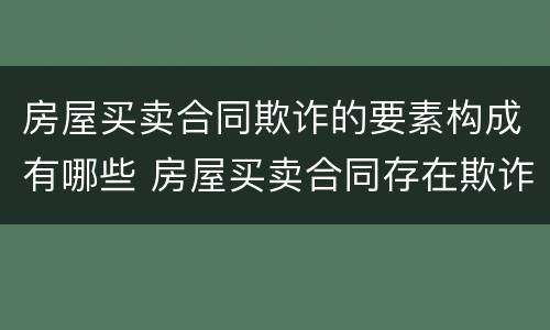 房屋买卖合同欺诈的要素构成有哪些 房屋买卖合同存在欺诈行为应负什么责任