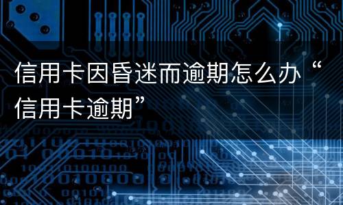 信用卡因昏迷而逾期怎么办 “信用卡逾期”