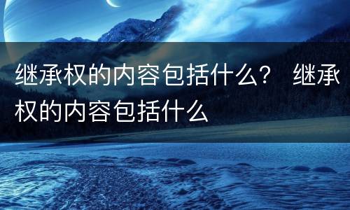 继承权的内容包括什么？ 继承权的内容包括什么