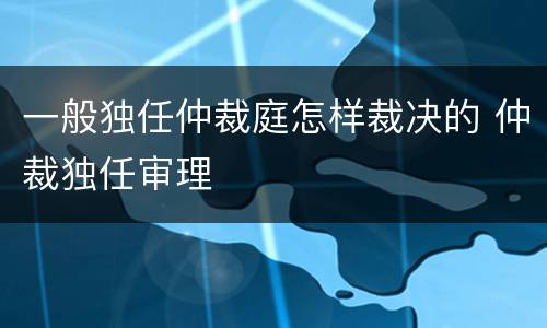 一般独任仲裁庭怎样裁决的 仲裁独任审理