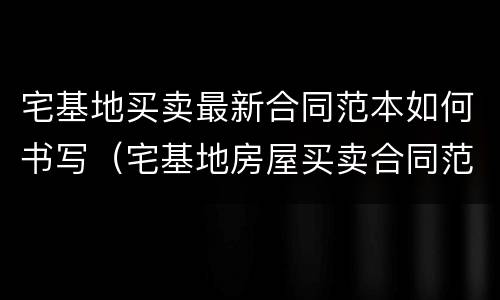 宅基地买卖最新合同范本如何书写（宅基地房屋买卖合同范本）