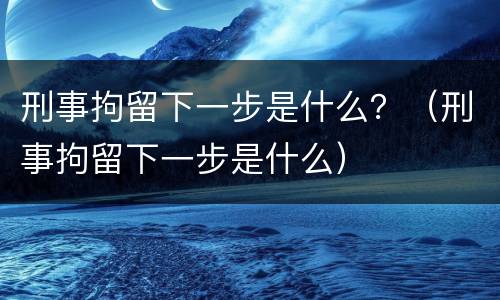 刑事拘留下一步是什么？（刑事拘留下一步是什么）