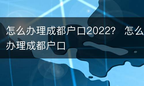 怎么办理成都户口2022？ 怎么办理成都户口