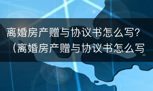 离婚房产赠与协议书怎么写？（离婚房产赠与协议书怎么写范本）