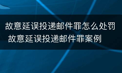 故意延误投递邮件罪怎么处罚 故意延误投递邮件罪案例