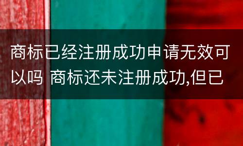 商标已经注册成功申请无效可以吗 商标还未注册成功,但已申请注册成功,可用吗