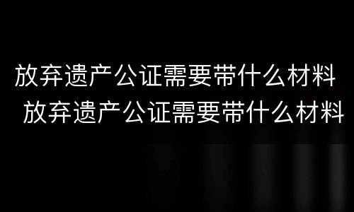 放弃遗产公证需要带什么材料 放弃遗产公证需要带什么材料去办理