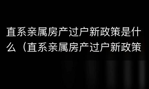 直系亲属房产过户新政策是什么（直系亲属房产过户新政策是什么时候实施）