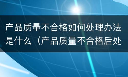 产品质量不合格如何处理办法是什么（产品质量不合格后处理规定）