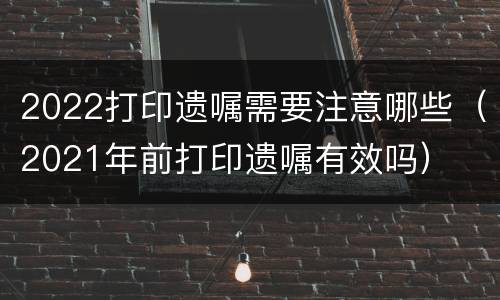 2022打印遗嘱需要注意哪些（2021年前打印遗嘱有效吗）