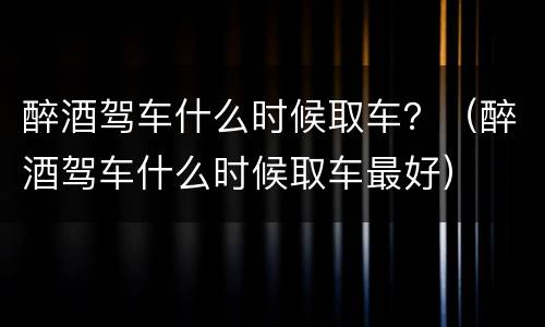 醉酒驾车什么时候取车？（醉酒驾车什么时候取车最好）