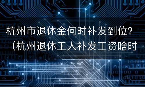 杭州市退休金何时补发到位？（杭州退休工人补发工资啥时候发放到位）