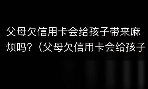 父母欠信用卡会给孩子带来麻烦吗?（父母欠信用卡会给孩子带来麻烦吗视频）