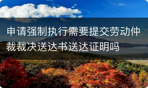 申请强制执行需要提交劳动仲裁裁决送达书送达证明吗