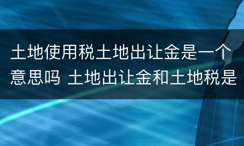 土地使用税土地出让金是一个意思吗 土地出让金和土地税是一回事吗