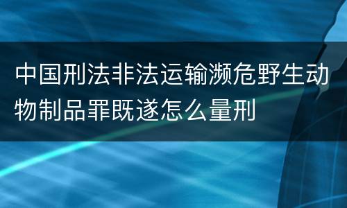 中国刑法非法运输濒危野生动物制品罪既遂怎么量刑